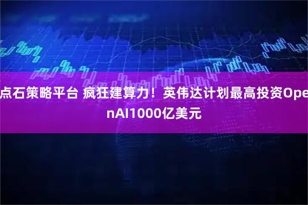 点石策略平台 疯狂建算力！英伟达计划最高投资OpenAI1000亿美元