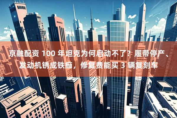 京融配资 100 年坦克为何启动不了？履带停产、发动机锈成铁痂，修复费能买 3 辆复刻车