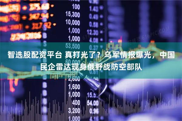 智选股配资平台 真打光了？乌军情报曝光，中国民企雷达现身俄野战防空部队