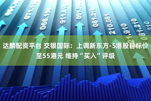 达麟配资平台 交银国际：上调新东方-S港股目标价至55港元 维持“买入”评级