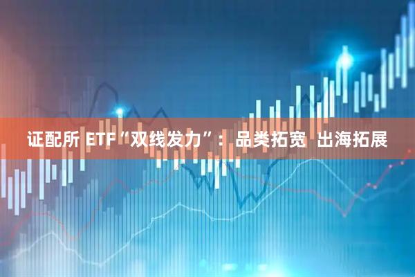 证配所 ETF“双线发力”：品类拓宽  出海拓展