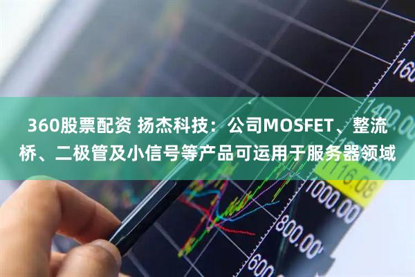 360股票配资 扬杰科技：公司MOSFET、整流桥、二极管及小信号等产品可运用于服务器领域