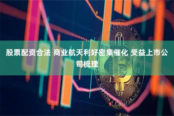 股票配资合法 商业航天利好密集催化 受益上市公司梳理