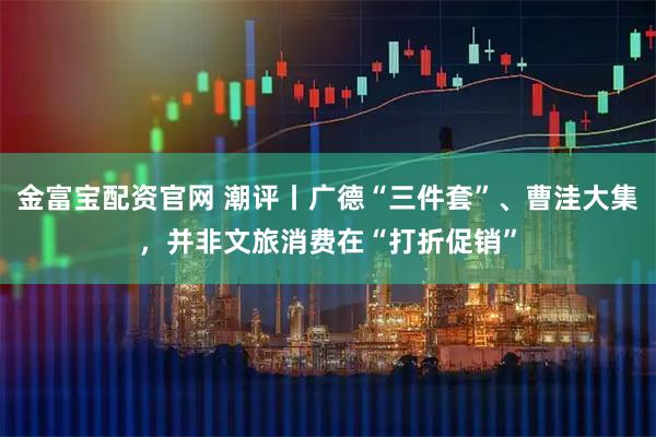 金富宝配资官网 潮评丨广德“三件套”、曹洼大集，并非文旅消费在“打折促销”
