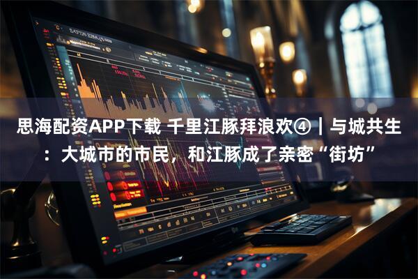 思海配资APP下载 千里江豚拜浪欢④｜与城共生：大城市的市民，和江豚成了亲密“街坊”