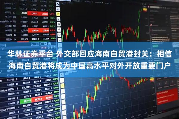 华林证券平台 外交部回应海南自贸港封关：相信海南自贸港将成为中国高水平对外开放重要门户