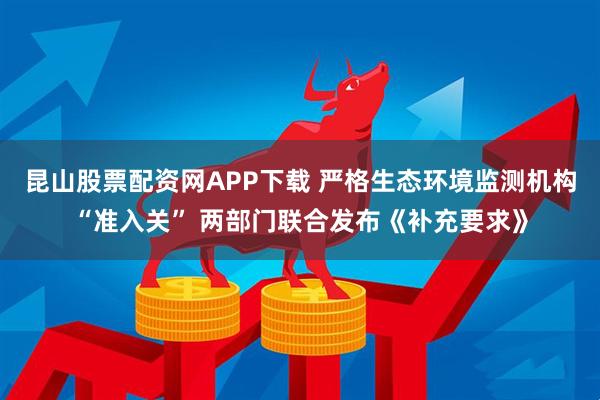 昆山股票配资网APP下载 严格生态环境监测机构“准入关” 两部门联合发布《补充要求》