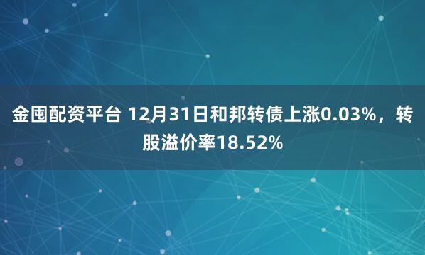 金囤配资平台 12月31日和邦转债上涨0.03%，转股溢价率18.52%