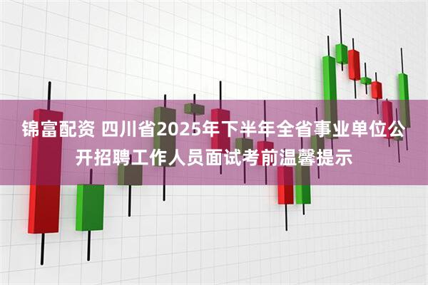 锦富配资 四川省2025年下半年全省事业单位公开招聘工作人员面试考前温馨提示