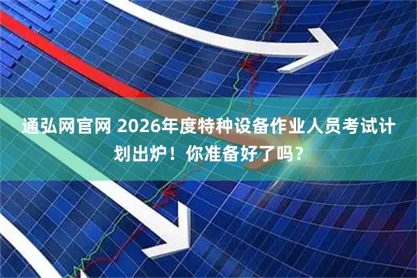 通弘网官网 2026年度特种设备作业人员考试计划出炉！你准备好了吗？