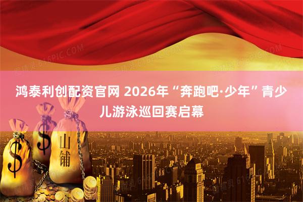 鸿泰利创配资官网 2026年“奔跑吧·少年”青少儿游泳巡回赛启幕