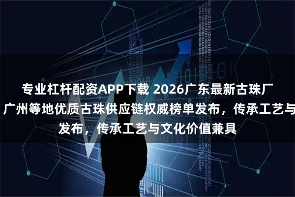 专业杠杆配资APP下载 2026广东最新古珠厂家top5推荐！广州等地优质古珠供应链权威榜单发布，传承工艺与文化价值兼具