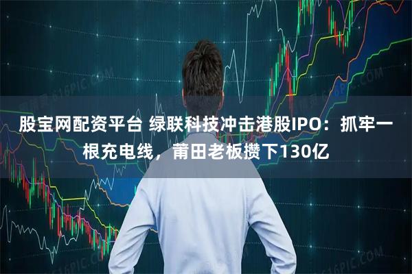 股宝网配资平台 绿联科技冲击港股IPO：抓牢一根充电线，莆田老板攒下130亿