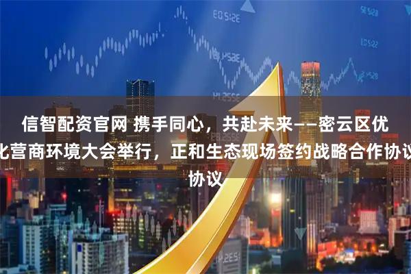信智配资官网 携手同心，共赴未来——密云区优化营商环境大会举行，正和生态现场签约战略合作协议