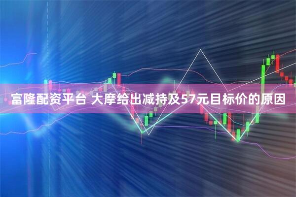 富隆配资平台 大摩给出减持及57元目标价的原因