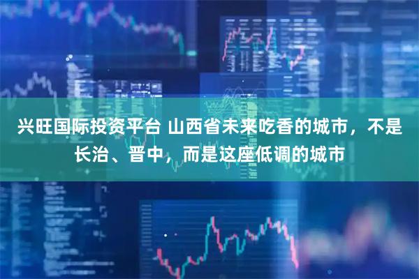 兴旺国际投资平台 山西省未来吃香的城市，不是长治、晋中，而是这座低调的城市