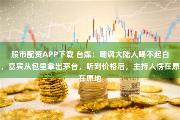 股市配资APP下载 台媒：嘲讽大陆人喝不起白酒，嘉宾从包里拿出茅台，听到价格后，主持人愣在原地