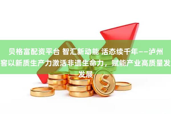 贝格富配资平台 智汇新动能 活态续千年——泸州老窖以新质生产力激活非遗生命力，赋能产业高质量发展