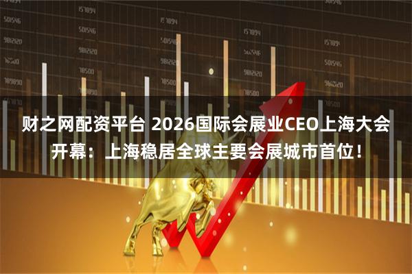 财之网配资平台 2026国际会展业CEO上海大会开幕:上海稳居全球主要会展城市首位!