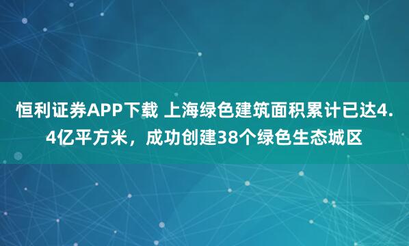恒利证券APP下载 上海绿色建筑面积累计已达4.4亿平方米,成功创建38个绿色生态城区