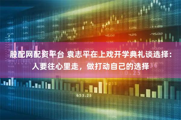 股配网配资平台 袁志平在上戏开学典礼谈选择：人要往心里走，做打动自己的选择